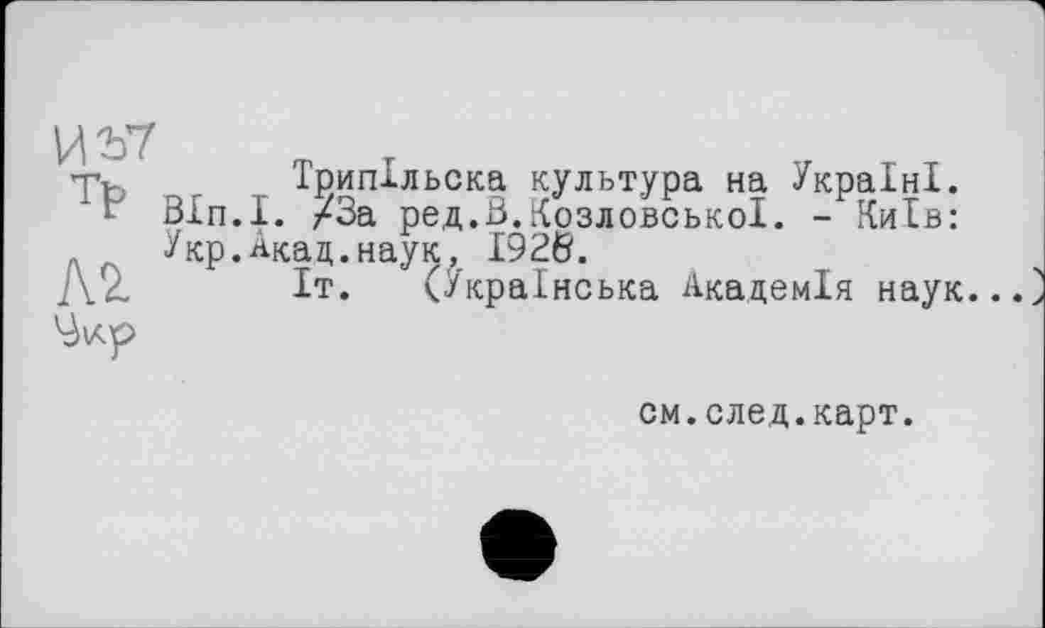 ﻿Трипільска культура на Україні.
Bln.1. /За ред.В.КозловськоІ. - Київ: Укр.Акац.наук, 1926.
Іт. (Українська Академія наук..
см.след.карт.